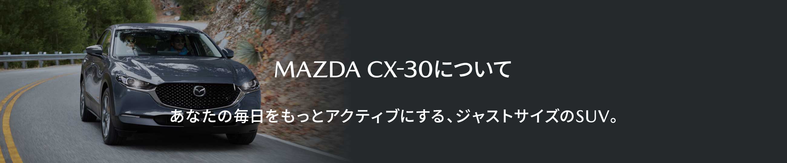 MAZDA CX-30について あなたの毎日をもっとアクティブにする、ジャストサイズのSUV。