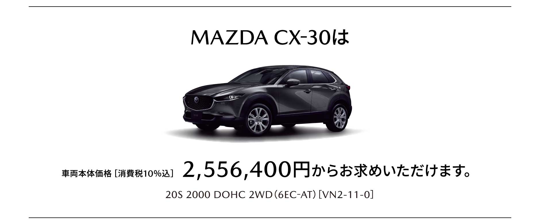 MAZDA CX-30は車両本体価格［消費税10％込］ 2,556,400円からお求めいただけます。