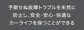 予期せぬ故障トラブルを未然に防止し、安全・安心・快適なカーライフを保つことができる